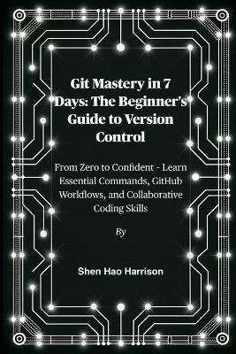 Git Mastery in 7 Days: The Beginner's Guide to Version Control: From Zero to Confident - Learn Essential Commands, GitHub Workflows, and Collaborative Coding Skills - Shen Hao Harrison - cover