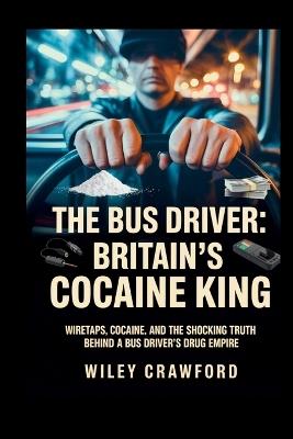 The Bus Driver: Britain's Cocaine King: Wiretaps, Cocaine, And The Shocking Truth Behind A Bus Driver's Drug Empire - Wiley Crawford - cover