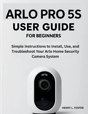 Arlo Pro 5s User Guide for Beginners: Simple Instructions to Install, Use, and Troubleshoot Your Arlo Home Security Camera System. - Henry L Foster - cover