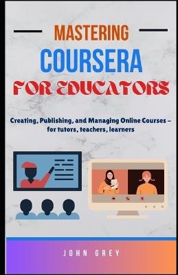 Mastering Coursera for Educators: Creating, Publishing, and Managing Online Courses - for tutors, teachers, learners - John Grey - cover