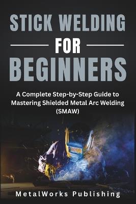 Stick Welding for Beginners: A Complete Step-by-Step Guide to Mastering Shielded Metal Arc Welding (SMAW) - Metalworks Publishing - cover