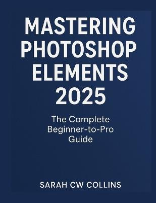Mastering Photoshop Elements 2025: The Complete Beginner-to-Pro Guide - Sarah Cw Collins - cover