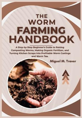 The Worm Farming Handbook: A Step-by-Step Beginner's Guide to Raising Composting Worms, Making Organic Fertilizer, and Turning Kitchen Scraps into Profitable Worm Castings and Worm Tea. - Miguel M Traver - cover
