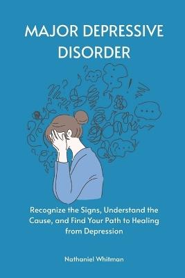 Major Depressive Disorder: Recognize the Signs, Understand the Cause, and Find Your Path to Healing from Depression - Nathaniel Whitman - cover