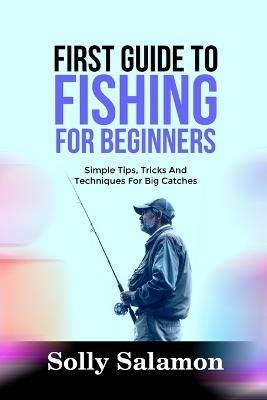 First Guide to Fishing for Beginners: Simple Tips, Tricks And Techniques For Big Catches - Solly Salamon - cover