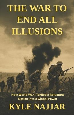 The War to End All Illusions: How World War I Turned a Reluctant Nation into a Global Power - Kyle Najjar - cover