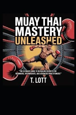 Muay Thai Mastery Unleashed: "The Ultimate Guide to Revealing Secrets for Beginners, Intermediate, and Advanced Practitioners" - T Lott - cover