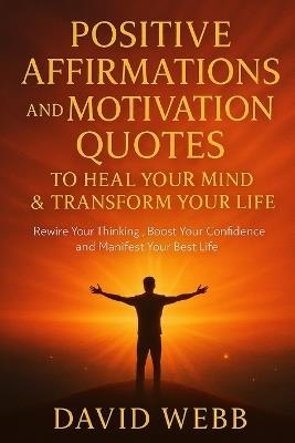 Positive Affirmations and Motivation Quotes to Heal Your Mind & Transform Your Life: Rewire Your Thinking, Boost Your Confidence and Manifest Your Best Life - David Webb - cover