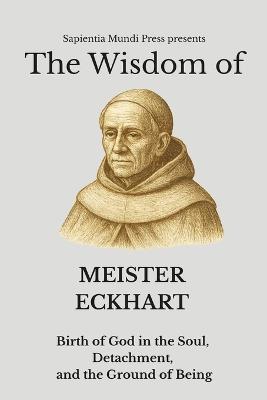 The Wisdom of Meister Eckhart Birth of God in the Soul, Detachment, and the Ground of Being - Sapientia Mundi Press - cover