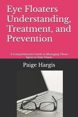 Eye Floaters Understanding, Treatment, and Prevention: A Comprehensive Guide to Managing Those Spots in Your Vision - Paige Hargis - cover