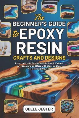 The Beginner's Guide to Epoxy Resin Crafts and Designs: Learn to Create Stunning Resin Jewelry, Wood Art, Coasters, and More with Step-by-Step Projects and Pro Tips - Odele Jester - cover