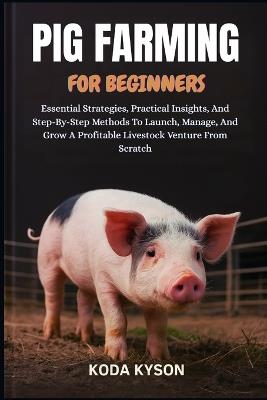 Pig Farming for Beginners: Essential Strategies, Practical Insights, And Step-By-Step Methods To Launch, Manage, And Grow A Profitable Livestock Venture From Scratch - Koda Kyson - cover