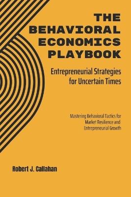 The Behavioral Economics Playbook: Entrepreneurial Strategies for Uncertain Times: Mastering Behavioral Tactics for Market Resilience and Entrepreneurial Growth - Robert Callahan - cover