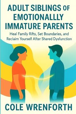 Adult Siblings of Emotionally Immature Parents: Heal Family Rifts, Set Boundaries, and Reclaim Yourself After Shared Dysfunction - Cole Wrenforth - cover