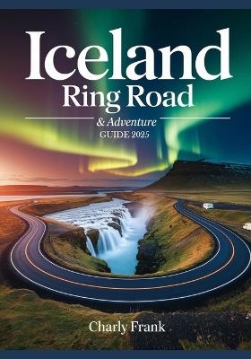Iceland Ring Road & Adventure Guide 2025: Ultimate Road Trip Maps, Epic Outdoor Activities & Insider Tips for Unforgettable Journeys - Charly Frank - cover