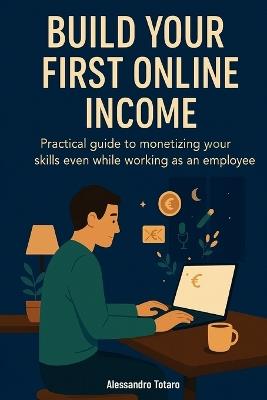 Build Your First Online Income: Practical guide to monetizing your skills even while working as an employee - Alessandro Totaro - cover
