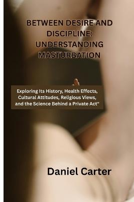 Between Desire and Discipline: Understanding Masturbation: Exploring Its History, Health Effects, Cultural Attitudes, Religious Views, and - Daniel Carter - cover