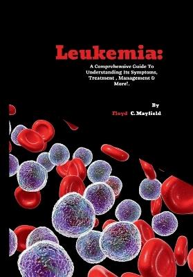 Leukemia: A Comprehensive Guide To Understanding Its Symptoms, Treatment, Management & More! - Floyd C Mayfield - cover