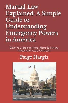 Martial Law Explained: A Simple Guide to Understanding Emergency Powers in America: What You Need to Know About Its History, Impact, and Future Possibilities - Paige Hargis - cover