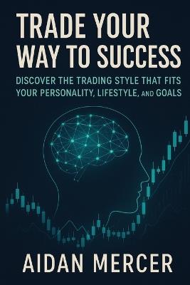 Trade Your Way to Success: Discover the Trading Style That Fits Your Personality, Lifestyle, and Goals - Aidan Mercer - cover