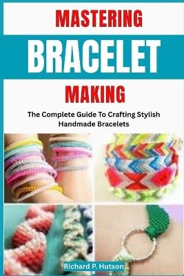 Mastering Bracelet Making: The Complete Guide To Crafting Stylish Handmade Bracelets - Richard P Hutson - cover