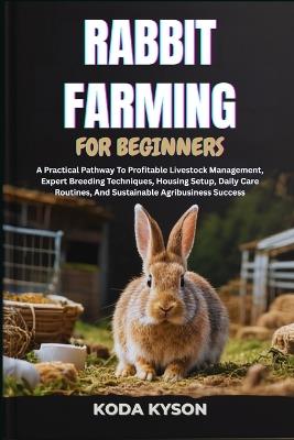 Rabbit Farming for Beginners: A Practical Pathway To Profitable Livestock Management, Expert Breeding Techniques, Housing Setup, Daily Care Routines, And Sustainable Agribusiness Success - Koda Kyson - cover