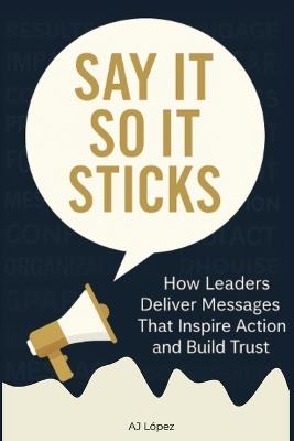 Say it So It Sticks: How Leaders Deliver Messages That Inspire Action and Build Trust - Aj López - cover