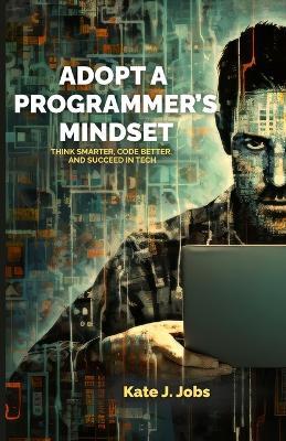 Adopt a Programmer's Mindset: Think Smarter, Code Better, and Succeed in Tech - Kate J Jobs - cover