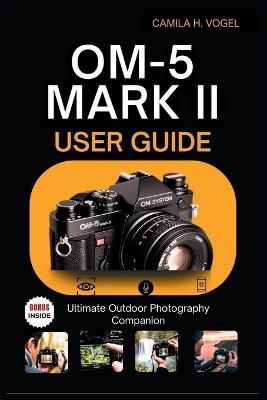 OM-5 Mark II USER GUIDE: Ultimate Outdoor Photography Companion - Camila H Vogel - cover