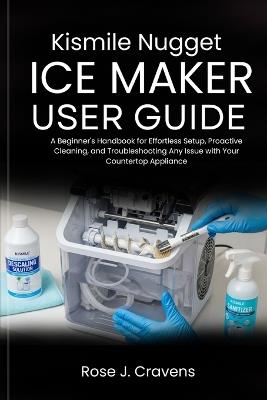 Kismile Nugget Ice Maker User Guide: A Beginner's Handbook for Effortless Setup, Proactive Cleaning, and Troubleshooting Any Issue with Your Countertop Appliance. - Rose J Cravens - cover