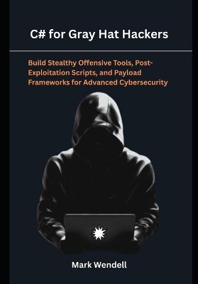 C# for Gray Hat Hackers: Build Stealthy Offensive Tools, Post-Exploitation Scripts, and Payload Frameworks for Advanced Cybersecurity - Mark Wendell - cover