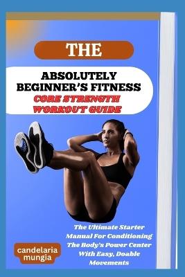 The Absolutely Beginner's Core Strength Workout Guide: The Ultimate Starter Manual For Conditioning The Body's Power Center With Easy, Doable Movements - Candelaria Mungia - cover
