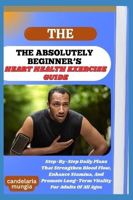The Absolutely Beginner's Heart Health Exercise Guide: Step-By-Step Daily Plans That Strengthen Blood Flow, Enhance Stamina, And Promote Long-Term Vitality For Adults Of All Ages - Candelaria Mungia - cover