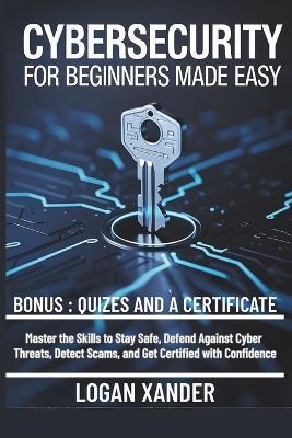 Cybersecurity for Beginners Made Easy: Master the Skills to Stay Safe, Defend Against Cyber Threats, Detect Scams, and Get Certified with Confidence - Logan Xander - cover
