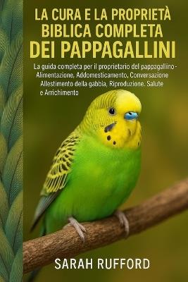 La Cura E La Proprietà Biblica Completa Dei Pappagallini: La guida completa per il proprietario del pappagallino - Alimentazione, Addomesticamento, Conversazione, Allestimento della gabbia, Riproduzione, Salute e Arricchimento - Sarah Rufford - cover