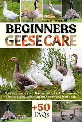 Beginners Geese Care: The Complete Guide to Raising Happy, Healthy Geese for Companionship, Eggs, Protection, and Sustainable Living - Pedro D Hunter - cover