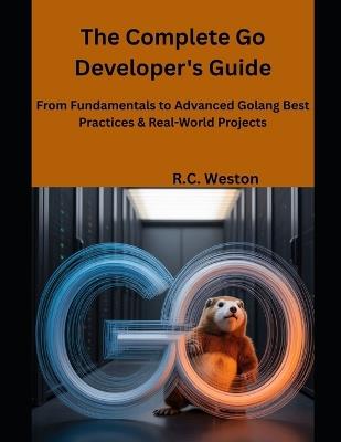 The Complete Go Developer's Guide: From Fundamentals to Advanced Golang Best Practices & Real-World Projects - R C Weston - cover