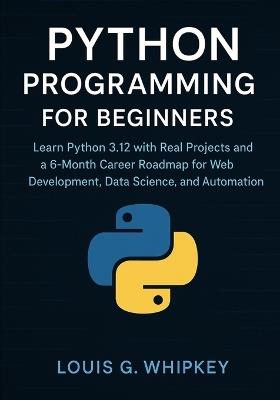 Python Programming for Beginners: Learn Python 3.12 with Real Projects and a 6-Month Career Roadmap for Web Development, Data Science, and Automation - Louis G Whipkey - cover