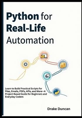 Python for Real-Life Automation: Learn to Build Practical Scripts for Files, Emails, PDFs, APIs, and More-A Project-Based Guide for Beginners and Everyday Coders - Drake Duncan - cover