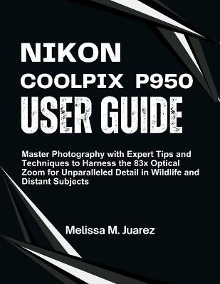 Nikon Coolpix P950 User Guide: Master Photography with Expert Tips and Techniques to Harness the 83x Optical Zoom for Unparalleled Detail in Wildlife and Distant Subjects - Melissa M Juarez - cover