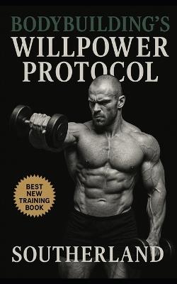 Bodybuilding's Willpower Protocol: Harness Relentless Self-Discipline to Dominate Training, Master Nutrition, and Build Unbreakable Mental Strength - Southerland - cover