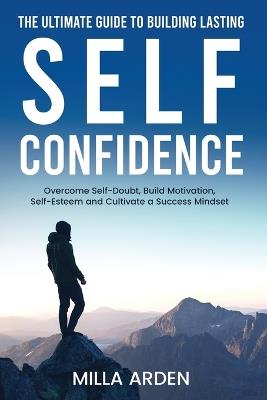 The Ultimate Guide To Building Lasting Self-Confidence: Overcome Self-Doubt, Build Motivation, Self-Esteem and Cultivate a Success Mindset - Milla Arden - cover