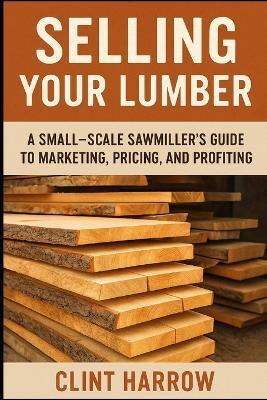 Selling Your Lumber: A Small-Scale Sawmiller's Guide to Marketing, Pricing, and Profiting: Turn Your Lumber into Steady Income - A Complete Guide for Small-Scale Sawmillers - Danny Munrow,Clint Harrow - cover