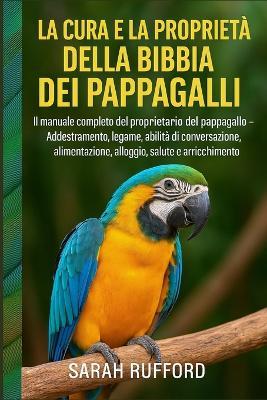 La Cura E La Proprietà Della Bibbia Dei Pappagalli: Il manuale completo del proprietario del pappagallo - Addestramento, legame, abilità di conversazione, alimentazione, alloggio, salute e arricchimento - Sarah Rufford - cover