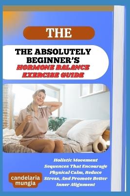 The Absolutely Beginner's Hormone Balance Exercise Guide: Holistic Movement Sequences That Encourage Physical Calm, Reduce Stress, And Promote Better Inner Alignment - Candelaria Mungia - cover
