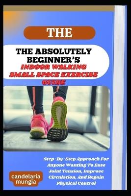 The Absolutely Beginner's Indoor Walking Small Space Exercise Guide: Step-By-Step Approach For Anyone Wanting To Ease Joint Tension, Improve Circulation, And Regain Physical Control - Candelaria Mungia - cover