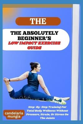 The Absolutely Beginner's Low Impact Exercise Guide: Step-By-Step Training For Total Body Wellness Without Pressure, Strain, Or Stress On The Joints - Candelaria Mungia - cover