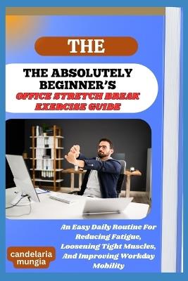 The Absolutely Beginner's Office Stretch Break Exercise Guide: An Easy Daily Routine For Reducing Fatigue, Loosening Tight Muscles, And Improving Workday Mobility - Candelaria Mungia - cover