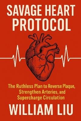 Savage Heart Protocol: The Ruthless Plan to Reverse Plaque, Strengthen Arteries, and Supercharge Circulation . - William Liu - cover