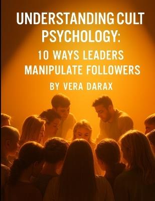 Understanding Cult Psychology: 10 Ways Leaders Manipulate Followers - Vera Darax - cover